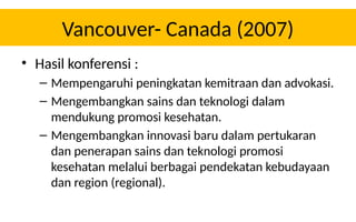 Vancouver- Canada (2007)
• Hasil konferensi :
– Mempengaruhi peningkatan kemitraan dan advokasi.
– Mengembangkan sains dan teknologi dalam
mendukung promosi kesehatan.
– Mengembangkan innovasi baru dalam pertukaran
dan penerapan sains dan teknologi promosi
kesehatan melalui berbagai pendekatan kebudayaan
dan region (regional).
 