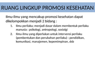 RUANG LINGKUP PROMOSI KESEHATAN
Ilmu-ilmu yang mencakup promosi kesehatan dapat
dikelompokkan menjadi 2 bidang :
1. Ilmu perilaku; menjadi dasar dalam membentuk perilaku
manusia : psikologi, antropologi, sosiolgi
2. Ilmu-ilmu yang diperlukan untuk intervensi perilaku
(pembentukan dan perubahan perilaku) : pendidikan,
komunikasi, manajemen, kepemimpinan, dsb
 