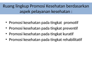 Ruang lingkup Promosi Kesehatan berdasarkan
aspek pelayanan kesehatan :
• Promosi kesehatan pada tingkat promotif
• Promosi kesehatan pada tingkat preventif
• Promosi kesehatan pada tingkat kuratif
• Promosi kesehatan pada tingkat rehabilitatif
 