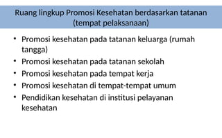 Ruang lingkup Promosi Kesehatan berdasarkan tatanan
(tempat pelaksanaan)
• Promosi kesehatan pada tatanan keluarga (rumah
tangga)
• Promosi kesehatan pada tatanan sekolah
• Promosi kesehatan pada tempat kerja
• Promosi kesehatan di tempat-tempat umum
• Pendidikan kesehatan di institusi pelayanan
kesehatan
 