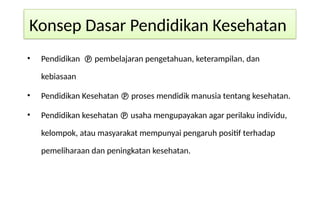 Konsep Dasar Pendidikan Kesehatan
• Pendidikan  pembelajaran pengetahuan, keterampilan, dan
kebiasaan
• Pendidikan Kesehatan  proses mendidik manusia tentang kesehatan.
• Pendidikan kesehatan  usaha mengupayakan agar perilaku individu,
kelompok, atau masyarakat mempunyai pengaruh positif terhadap
pemeliharaan dan peningkatan kesehatan.
 