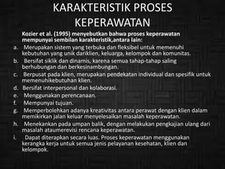 KARAKTERISTIK PROSES
KEPERAWATAN
Kozier et al. (1995) menyebutkan bahwa proses keperawatan
mempunyai sembilan karakteristik,antara lain:
a. Merupakan sistem yang terbuka dan fleksibel untuk memenuhi
kebutuhan yang unik dariklien, keluarga, kelompok dan komunitas.
b. Bersifat siklik dan dinamis, karena semua tahap-tahap saling
berhubungan dan berkesinambungan.
c. Berpusat pada klien, merupakan pendekatan individual dan spesifik untuk
memenuhikebutuhan klien.
d. Bersifat interpersonal dan kolaborasi.
e. Menggunakan perencanaan.
f. Mempunyai tujuan.
g. Memperbolehkan adanya kreativitas antara perawat dengan klien dalam
memikirkan jalan keluar menyelesaikan masalah keperawatan.
h. Menekankan pada umpan balik, dengan melakukan pengkajian ulang dari
masalah ataumerevisi rencana keperawatan.
i. Dapat diterapkan secara luas. Proses keperawatan menggunakan
kerangka kerja untuk semua jenis pelayanan kesehatan, klien dan
kelompok.
 