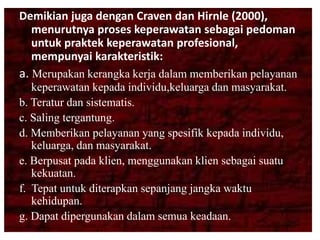 Demikian juga dengan Craven dan Hirnle (2000),
menurutnya proses keperawatan sebagai pedoman
untuk praktek keperawatan profesional,
mempunyai karakteristik:
a. Merupakan kerangka kerja dalam memberikan pelayanan
keperawatan kepada individu,keluarga dan masyarakat.
b. Teratur dan sistematis.
c. Saling tergantung.
d. Memberikan pelayanan yang spesifik kepada individu,
keluarga, dan masyarakat.
e. Berpusat pada klien, menggunakan klien sebagai suatu
kekuatan.
f. Tepat untuk diterapkan sepanjang jangka waktu
kehidupan.
g. Dapat dipergunakan dalam semua keadaan.
 