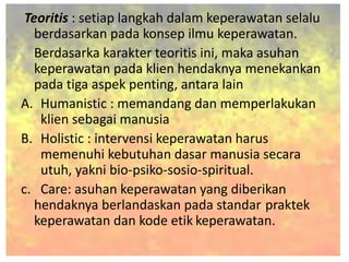 Teoritis : setiap langkah dalam keperawatan selalu
berdasarkan pada konsep ilmu keperawatan.
Berdasarka karakter teoritis ini, maka asuhan
keperawatan pada klien hendaknya menekankan
pada tiga aspek penting, antara lain
A. Humanistic : memandang dan memperlakukan
klien sebagai manusia
B. Holistic : intervensi keperawatan harus
memenuhi kebutuhan dasar manusia secara
utuh, yakni bio-psiko-sosio-spiritual.
c. Care: asuhan keperawatan yang diberikan
hendaknya berlandaskan pada standar praktek
keperawatan dan kode etik keperawatan.
 