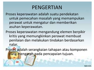 PENGERTIAN
Proses keperawatan adalah suatu pendekatan
untuk pemecahan masalah yang memampukan
perawat untuk mengatur dan memberikan
asuhan keperawatan.
Proses keperawatan mengandung elemen berpikir
kritis yang memungkinkan perawat membuat
penilaian dan melakukan tindakan berdasarkan
nalar.
Proses adalah serangkaian tahapan atau komponen
yang mengarah pada pencapaian tujuan.
 