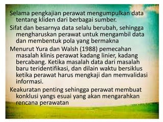 Selama pengkajian perawat mengumpulkan data
tentang kliden dari berbagai sumber.
Sifat dan besarnya data selalu berubah, sehingga
mengharuskan perawat untuk mengambil data
dan membentuk pola yang bermakna
Menurut Yura dan Walsh (1988) pemecahan
masalah klinis perawat kadang linier, kadang
bercabang. Ketika masalah data dari masalah
baru teridentifikasi, dan dilain waktu bersiklus
ketika perawat harus mengkaji dan memvalidasi
informasi.
Keakuratan penting sehingga perawat membuat
konklusi yangs esuai yang akan mengarahkan
rencana perawatan
 