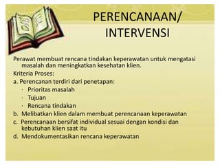 PERENCANAAN/
INTERVENSI
Perawat membuat rencana tindakan keperawatan untuk mengatasi
masalah dan meningkatkan kesehatan klien.
Kriteria Proses:
a. Perencanan terdiri dari penetapan:
· Prioritas masalah
· Tujuan
· Rencana tindakan
b. Melibatkan klien dalam membuat perencanaan keperawatan
c. Perencanaan bersifat individual sesuai dengan kondisi dan
kebutuhan klien saat itu
d. Mendokumentasikan rencana keperawatan
 