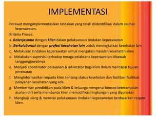 IMPLEMENTASI
Perawat mengimplementasikan tindakan yang telah diidentifikasi dalam asuhan
keperawatan.
Kriteria Proses:
a. Bekerjasama dengan klien dalam pelaksanaan tindakan keperawatan
b. Berkolaborasi dengan profesi kesehatan lain untuk meningkatkan kesehatan lain
c. Melakukan tindakan keperawatan untuk mengatasi masalah kesehatan klien
d. Melakukan supervisi terhadap tenaga pelaksana keperawatan dibawah
tanggungjawabnya
e. Menjadi coordinator pelayanan & advocator bagi klien dalam mencapai tujuan
perawatan
f. Menginformasikan kepada klien tentang status kesehatan dan fasilitasi-fasilitasi
pelayanan kesehatan yang ada.
g. Memberikan pendidikan pada klien & keluarga mengenai konsep keterampilan
asuhan diri serta membantu klien memodifikasi lingkungan yang digunakan
h. Mengkaji ulang & merevisi pelaksanaan tindakan keperawatan berdasarkan respon
klien.
 