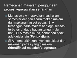 Pemecahan masalah: penggunaan
proses keperawatan sehari-hari
 Mahasiswa A merayakan hasil ujian
semester dengan acara makan malam
dgn makanan yg sgt pedas. Si A
terbangun pada malam hari dgn sensasi
terbakar di dada bagian tengah (ulu
hati). Si A masih muda, sehat dan tidak
ada gejala lain (Pengkajian).
 Si A memperkirakan nyeri tsb akibat dari
makanan pedas yang dimakan
(identifikasi masalah/diagnosa).
mel's_dokep
 