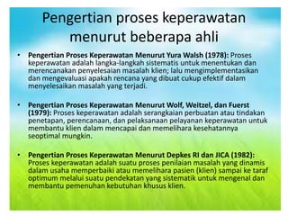 Pengertian proses keperawatan
menurut beberapa ahli
• Pengertian Proses Keperawatan Menurut Yura Walsh (1978): Proses
keperawatan adalah langka-langkah sistematis untuk menentukan dan
merencanakan penyelesaian masalah klien; lalu mengimplementasikan
dan mengevaluasi apakah rencana yang dibuat cukup efektif dalam
menyelesaikan masalah yang terjadi.
• Pengertian Proses Keperawatan Menurut Wolf, Weitzel, dan Fuerst
(1979): Proses keperawatan adalah serangkaian perbuatan atau tindakan
penetapan, perencanaan, dan pelaksanaan pelayanan keperawatan untuk
membantu klien dalam mencapai dan memelihara kesehatannya
seoptimal mungkin.
• Pengertian Proses Keperawatan Menurut Depkes RI dan JICA (1982):
Proses keperawatan adalah suatu proses penilaian masalah yang dinamis
dalam usaha memperbaiki atau memelihara pasien (klien) sampai ke taraf
optimum melalui suatu pendekatan yang sistematik untuk mengenal dan
membantu pemenuhan kebutuhan khusus klien.
 