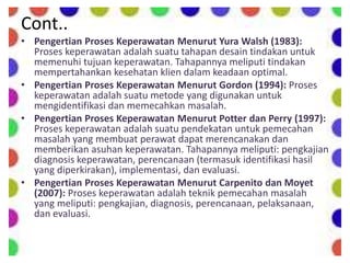 Cont..
• Pengertian Proses Keperawatan Menurut Yura Walsh (1983):
Proses keperawatan adalah suatu tahapan desain tindakan untuk
memenuhi tujuan keperawatan. Tahapannya meliputi tindakan
mempertahankan kesehatan klien dalam keadaan optimal.
• Pengertian Proses Keperawatan Menurut Gordon (1994): Proses
keperawatan adalah suatu metode yang digunakan untuk
mengidentifikasi dan memecahkan masalah.
• Pengertian Proses Keperawatan Menurut Potter dan Perry (1997):
Proses keperawatan adalah suatu pendekatan untuk pemecahan
masalah yang membuat perawat dapat merencanakan dan
memberikan asuhan keperawatan. Tahapannya meliputi: pengkajian
diagnosis keperawatan, perencanaan (termasuk identifikasi hasil
yang diperkirakan), implementasi, dan evaluasi.
• Pengertian Proses Keperawatan Menurut Carpenito dan Moyet
(2007): Proses keperawatan adalah teknik pemecahan masalah
yang meliputi: pengkajian, diagnosis, perencanaan, pelaksanaan,
dan evaluasi.
 