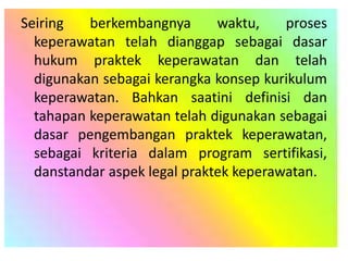 Seiring berkembangnya waktu, proses
keperawatan telah dianggap sebagai dasar
hukum praktek keperawatan dan telah
digunakan sebagai kerangka konsep kurikulum
keperawatan. Bahkan saatini definisi dan
tahapan keperawatan telah digunakan sebagai
dasar pengembangan praktek keperawatan,
sebagai kriteria dalam program sertifikasi,
danstandar aspek legal praktek keperawatan.
 