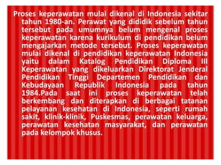 Proses keperawatan mulai dikenal di Indonesia sekitar
tahun 1980-an. Perawat yang dididik sebelum tahun
tersebut pada umumnya belum mengenal proses
keperawatan karena kurikulum di pendidikan belum
mengajarkan metode tersebut. Proses keperawatan
mulai dikenal di pendidikan keperawatan Indonesia
yaitu dalam Katalog Pendidikan Diploma III
Keperawatan yang dikeluarkan Direktorat Jenderal
Pendidikan Tinggi Departemen Pendidikan dan
Kebudayaan Republik Indonesia pada tahun
1984.Pada saat ini proses keperawatan telah
berkembang dan diterapkan di berbagai tatanan
pelayanan kesehatan di Indonesia, seperti rumah
sakit, klinik-klinik, Puskesmas, perawatan keluarga,
perawatan kesehatan masyarakat, dan perawatan
pada kelompok khusus.
 