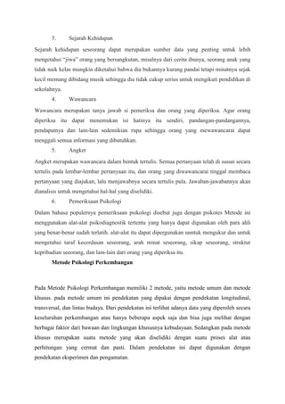 3. Sejarah Kehidupan
Sejarah kehidupan seseorang dapat merupakan sumber data yang penting untuk lebih
mengetahui “jiwa” orang yang bersangkutan, misalnya dari cerita ibunya, seorang anak yang
tidak naik kelas mungkin diketahui bahwa dia bukannya kurang pandai tetapi minatnya sejak
kecil memang dibidang musik sehingga dia tidak cukup serius untuk mengikuti pendidikan di
sekolahnya.
4. Wawancara
Wawancara merupakan tanya jawab si pemeriksa dan orang yang diperiksa. Agar orang
diperiksa itu dapat menemukan isi hatinya itu sendiri, pandangan-pandangannya,
pendapatnya dan lain-lain sedemikian rupa sehingga orang yang mewawancarai dapat
menggali semua informasi yang dibutuhkan.
5. Angket
Angket merupakan wawancara dalam bentuk tertulis. Semua pertanyaan telah di susun secara
tertulis pada lembar-lembar pertanyaan itu, dan orang yang diwawancarai tinggal membaca
pertanyaan yang diajukan, lalu menjawabnya secara tertulis pula. Jawaban-jawabannya akan
dianalisis untuk mengetahui hal-hal yang diselidiki.
6. Pemeriksaan Psikologi
Dalam bahasa populernya pemeriksaan psikologi disebut juga dengan psikotes Metode ini
menggunakan alat-alat psikodiagnostik tertentu yang hanya dapat digunakan oleh para ahli
yang benar-benar sudah terlatih. alat-alat itu dapat dipergunakan unntuk mengukur dan untuk
mengetahui taraf kecerdasan seseorang, arah minat seseorang, sikap seseorang, struktur
kepribadian seeorang, dan lain-lain dari orang yang diperiksa itu.
Metode Psikologi Perkembangan
Pada Metode Psikologi Perkembangan memiliki 2 metode, yaitu metode umum dan metode
khusus. pada metode umum ini pendekatan yang dipakai dengan pendekatan longitudinal,
transversal, dan lintas budaya. Dari pendekatan ini terlihat adanya data yang diperoleh secara
keseluruhan perkembangan atau hanya beberapa aspek saja dan bisa juga melihat dengan
berbagai faktor dari bawaan dan lingkungan khususnya kebudayaan. Sedangkan pada metode
khusus merupakan suatu metode yang akan diselidiki dengan suatu proses alat atau
perhitungan yang cermat dan pasti. Dalam pendekatan ini dapat digunakan dengan
pendekatan eksperimen dan pengamatan.
 