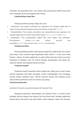 introspeksi, dan pengamatan klinis, serta terfokus pada menyelesaikan konflik alam bawah
sadar, ketegangan mental, dan gangguan psikis lainnya.
Fungsi psikologi sebagai ilmu
Psikologi memiliki tiga fungsi sebagai ilmu yaitu:
1. Menjelaskan, yaitu mampu menjelaskan apa, bagaimana, dan mengapa tingkah laku itu
terjadi. Hasilnya penjelasan berupa deskripsi atau bahasan yang bersifat deskriptif
2. Memprediksikan, Yaitu mampu meramalkan atau memprediksikan apa, bagaimana, dan
mengapa tingkah laku itu terjadi. Hasil prediksi berupa prognosa, prediksi atauestimasi
3. Pengendalian, Yaitu mengendalikan tingkah laku sesuai dengan yang diharapkan.
Perwujudannya berupa tindakan yang sifatnya preventif atau
pencegahan, intervensiatau treatment serta rehabilitasi atau perawatan.
Pendekatan perilaku
Menurut pendekatan perilaku, pada dasarnya tingkah laku adalah respon atas stimulus
yang datang. Secara sederhana dapat digambarkan dalam model S - R atau suatu kaitan
Stimulus - Respon. Ini berarti tingkah laku itu seperti reflek tanpa kerja mental sama sekali.
Pendekatan ini dipelopori oleh J.B. Watson kemudian dikembangkan oleh banyak ahli,
seperti B.F.Skinner, dan melahirkan banyak sub-aliran.
Pendekatan kognitif
Pendekatan kognitif menekankan bahwa tingkah laku adalah proses mental, dimana
individu (organisme) aktif dalam menangkap, menilai, membandingkan, dan menanggapi
stimulus sebelum melakukan reaksi. Individu menerima stimulus lalu melakukan proses
mental sebelum memberikan reaksi atas stimulus yang datang.
Pendekatan psikoanalisa
pendekatan Psikoanalisa yang dikembangkan oleh Sigmund Freud
Pendekatan psikoanalisa dikembangkan oleh Sigmund Freud. Ia meyakini bahwa
kehidupan individu sebagian besar dikuasai oleh alam bawah sadar. Sehingga tingkah laku
banyak didasari oleh hal-hal yang tidak disadari, seperti keinginan, impuls, atau dorongan.
 