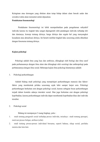Keinginan atau dorongan yang ditekan akan tetap hidup dalam alam bawah sadar dan
sewaktu-waktu akan menuntut untuk dipuaskan.
Pendekatan fenomenologi
Pendekatan fenomenologi ini lebih memperhatikan pada pengalaman subyektif
individu karena itu tingkah laku sangat dipengaruhi oleh pandangan individu terhadap diri
dan dunianya, konsep tentang dirinya, harga dirinya dan segala hal yang menyangkut
kesadaran atau aktualisasi dirinya. Ini berarti melihat tingkah laku seseorang selalu dikaitkan
dengan fenomena tentang dirinya.
Kajian psikologi
Psikologi adalah ilmu yang luas dan ambisius, dilengkapi oleh biologi dan ilmu saraf
pada perbatasannya dengan ilmu alam dan dilengkapi oleh sosiologi dan anthropologi pada
perbatasannya dengan ilmu sosial. Beberapa kajian ilmu psikologi diantaranya adalah:
1. Psikologi perkembangan
Adalah bidang studi psikologi yang mempelajari perkembangan manusia dan faktor-
faktor yang membentuk prilaku seseorang sejak lahir sampai lanjut usia. Psikologi
perkembangan berkaitan erat dengan psikologi sosial, karena sebagian besar perkembangan
terjadi dalam konteks adanya interaksi sosial. Dan juga berkaitan erat dengan psikologi
kepribadian, karena perkembangan individu dapat membentuk kepribadian khas dari individu
tersebut.
2. Psikologi sosial
Bidang ini mempunyai 3 ruang lingkup, yaitu :
1. studi tentang pengaruh sosial terhadap proses individu, misalnya : studi tentang persepsi,
motivasi proses belajar, atribusi (sifat)
2. studi tentang proses-proses individual bersama, seperti bahasa, sikap sosial, perilaku
meniru dan lain-lain
 
