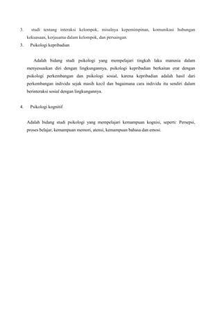3. studi tentang interaksi kelompok, misalnya kepemimpinan, komunikasi hubungan
kekuasaan, kerjasama dalam kelompok, dan persaingan.
3. Psikologi kepribadian
Adalah bidang studi psikologi yang mempelajari tingkah laku manusia dalam
menyesuaikan diri dengan lingkungannya, psikologi kepribadian berkaitan erat dengan
psikologi perkembangan dan psikologi sosial, karena kepribadian adalah hasil dari
perkembangan individu sejak masih kecil dan bagaimana cara individu itu sendiri dalam
berinteraksi sosial dengan lingkungannya.
4. Psikologi kognitif
Adalah bidang studi psikologi yang mempelajari kemampuan kognisi, seperti: Persepsi,
proses belajar, kemampuan memori, atensi, kemampuan bahasa dan emosi.
 