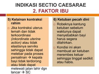 5) Kelainan kontraksi
rahim
 Jika kontraksi uterus
lemah dan tidak
terkoordinasi
(inkordinate uterine
action) atau tidak
elastisnya serviks
sehingga tidak dapat
melebar pada proses
persalinan  kepala
bayi tidak terdorong
atau tidak dapat
melewati jalan lahir dgn
lancar  SC
6) Ketuban pecah dini
 Robeknya kantung
ketuban sebelum
waktunya dapat
menyebabkan bayi
harus segera
dilahirkan.
 Kondisi ini akan
membuat air ketuban
merembes keluar
sehingga tinggal sedikit
atau habis.
INDIKASI SECTIO CAESARAE
2. FAKTOR IBU
 