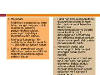 e. Mobilisasi
 Mobilisasi segera tahap demi
tahap sangat berguna untuk
membantu jalannya
penyembuhan pasien,
mencegah terjadinya
thrombosis dan emboli.
 Miring ke kanan dan kiri
sudah dapat dimulai sejak 6-
10 jam setelah pasien sadar.
 Latihan pernafasan dapat
dilakukan pasien sambil tidur
terlentang sedini mungkin
setelah sadar.
 Pada hari kedua pasien dapat
didudukkan selama 5 menit
dan diminta untuk bernafas
dalam, lalu
menghembuskannya disertai
batuk kecil  untuk
melonggarkan pernafasan
dan sekaligus menumbuhkan
kepercayaan pada diri pasien
bahwa ia mulai pulih.
 Kemudian posisi tidur
terlentang dirubah menjadi
setengah duduk (semi
fowler).
 Selanjutnya secara berturut-
turut, hari demi hari pasien
dianjurkan belajar duduk
selama sehari, belajar
berjalan dan berjalan sendiri
pada hari ke-3 sampai 5
 