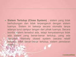  Sistem Tertutup (Close System) ; sistem yang tidak
berhubungan dan tidak terpengaruh dengan sistem
luarnya. Sistem ini bekerja secara otomatis tanpa
adanya turut campur tangan dari pihak luarnya. Secara
teoritis sistem tersebut ada, tetapi kenyataannya tidak
ada sistem yang benar-benar tertutup, yang ada
hanyalah relatively closed system (secara relatif
tertutup, tidak benar-benar tertutup, sistem peredaran
darah).
 