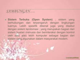 SAMBUNGAN….
 Sistem Terbuka (Open System) ; sistem yang
berhubungan dan terpengaruh dengan lingkungan
luarnya. Lebih spesifik dikenal juga yang disebut
dengan sistem terotomasi ; yang merupakan bagian dari
sistem buatan manusia dan berinteraksi dengan kontrol
oleh satu atau lebih komputer sebagai bagian dari
sistem yang digunakan dalam masyarakat modern.
 