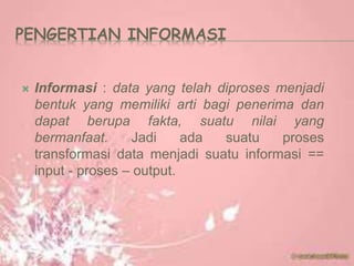 PENGERTIAN INFORMASI
 Informasi : data yang telah diproses menjadi
bentuk yang memiliki arti bagi penerima dan
dapat berupa fakta, suatu nilai yang
bermanfaat. Jadi ada suatu proses
transformasi data menjadi suatu informasi ==
input - proses – output.
 