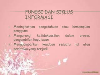 FUNGSI DAN SIKLUS
INFORMASI
1. Meningkatkan pengetahuan atau kemampuan
pengguna
2. Mengurangi ketidakpastian dalam proses
pengambilan keputusan
3. Menggambarkan keadaan sesuatu hal atau
peristiwa yang terjadi.
 