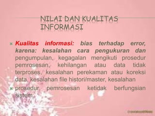 NILAI DAN KUALITAS
INFORMASI
 Kualitas informasi: bias terhadap error,
karena: kesalahan cara pengukuran dan
pengumpulan, kegagalan mengikuti prosedur
pemrosesan, kehilangan atau data tidak
terproses, kesalahan perekaman atau koreksi
data, kesalahan file histori/master, kesalahan
 prosedur pemrosesan ketidak berfungsian
sistem.
 