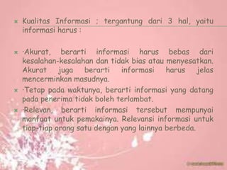  Kualitas Informasi ; tergantung dari 3 hal, yaitu
informasi harus :
 ·Akurat, berarti informasi harus bebas dari
kesalahan-kesalahan dan tidak bias atau menyesatkan.
Akurat juga berarti informasi harus jelas
mencerminkan masudnya.
 ·Tetap pada waktunya, berarti informasi yang datang
pada penerima tidak boleh terlambat.
 ·Relevan, berarti informasi tersebut mempunyai
manfaat untuk pemakainya. Relevansi informasi untuk
tiap-tiap orang satu dengan yang lainnya berbeda.
 