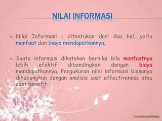 NILAI INFORMASI
 Nilai Informasi ; ditentukan dari dua hal, yaitu
manfaat dan biaya mendapatkannya.
 Suatu informasi dikatakan bernilai bila manfaatnya
lebih efektif dibandingkan dengan biaya
mendapatkannya. Pengukuran nilai informasi biasanya
dihubungkan dengan analisis cost effectiveness atau
cost benefit.
 