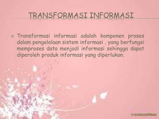TRANSFORMASI INFORMASI
 Transformasi informasi adalah komponen proses
dalam pengelolaan sistem informasi , yang berfungsi
memproses data menjadi informasi sehingga dapat
diperoleh produk informasi yang diperlukan.
 