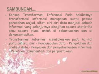 SAMBUNGAN….
 Konsep Transformasi Informasi Pada hakikatnya
transformasi informasi merupakan suatu proses
perubahan wujud, sifat, ciri-ciri data menjadi sebuah
informasi yang selanjutnya disajikan secara statistika
atau secara visual untuk di sebarluaskan dan di
dokumentasikan.
 Transformasi informasi memfokuskan pada hal-hal
yaitu antara lain: • Pengumpulan data • Pengolahan dan
analisis data • Penyajian dan penyebarluasan informasi
• Penataan dokumentasi dan perpustakaan.
 