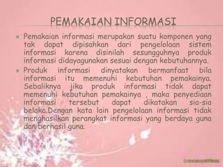 PEMAKAIAN INFORMASI
 Pemakaian informasi merupakan suatu komponen yang
tak dapat dipisahkan dari pengelolaan sistem
informasi karena disinilah sesungguhnya produk
informasi didayagunakan sesuai dengan kebutuhannya.
 Produk informasi dinyatakan bermanfaat bila
informasi itu memenuhi kebutuhan pemakainya.
Sebaliknya jika produk informasi tidak dapat
memenuhi kebutuhan pemakainya , maka penyediaan
informasi tersebut dapat dikatakan sia-sia
belaka.Dengan kata lain pengelolaan informasi tidak
menghasilkan perangkat informasi yang berdaya guna
dan berhasil guna.
 
