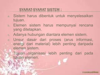SYARAT-SYARAT SISTEM :
a. Sistem harus dibentuk untuk menyelesaikan
tujuan.
b. Elemen sistem harus mempunyai rencana
yang ditetapkan.
c. Adanya hubungan diantara elemen sistem.
d. Unsur dasar dari proses (arus informasi,
energi dan material) lebih penting daripada
elemen sistem.
e. Tujuan organisasi lebih penting dari pada
tujuan elemen.
 