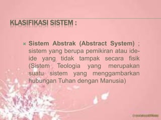 KLASIFIKASI SISTEM :
 Sistem Abstrak (Abstract System) ;
sistem yang berupa pemikiran atau ide-
ide yang tidak tampak secara fisik
(Sistem Teologia yang merupakan
suatu sistem yang menggambarkan
hubungan Tuhan dengan Manusia)
 
