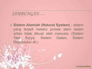 SAMBUNGAN….
 Sistem Alamiah (Natural System) ; sistem
yang terjadi melalui proses alam dalam
artian tidak dibuat oleh manusia. (Sistem
Tata Surya, Sistem Galaxi, Sistem
Reproduksi dll.)
 