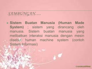 SAMBUNGAN….
 Sistem Buatan Manusia (Human Made
System) ; sistem yang dirancang oleh
manusia. Sistem buatan manusia yang
melibatkan interaksi manusia dengan mesin
disebut human machine system (contoh
Sistem Informasi)
 