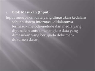 1. Blok Masukan (Input)
Input merupakan data yang dimasukan kedalam
sebuah sistem informasi, didalamnya
termasuk metode-metode dan media yang
digunakan untuk menangkap data yang
dimasukan yang berupada dokumen-
dokumen dasar.
 