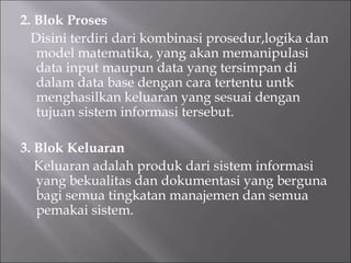 2. Blok Proses
Disini terdiri dari kombinasi prosedur,logika dan
model matematika, yang akan memanipulasi
data input maupun data yang tersimpan di
dalam data base dengan cara tertentu untk
menghasilkan keluaran yang sesuai dengan
tujuan sistem informasi tersebut.
3. Blok Keluaran
Keluaran adalah produk dari sistem informasi
yang bekualitas dan dokumentasi yang berguna
bagi semua tingkatan manajemen dan semua
pemakai sistem.
 