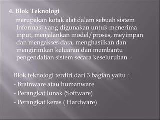 4. Blok Teknologi
merupakan kotak alat dalam sebuah sistem
Informasi yang digunakan untuk menerima
input, menjalankan model/proses, meyimpan
dan mengakses data, menghasilkan dan
mengirimkan keluaran dan membantu
pengendalian sistem secara keseluruhan.
Blok teknologi terdiri dari 3 bagian yaitu :
- Brainware atau humanware
- Perangkat lunak (Software)
- Perangkat keras ( Hardware)
 