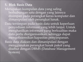 5. Blok Basis Data
Merupakan kumpulan data yang saling
berhubungan satu dengan yang lainnya
disimpan pada perangkat keras komputer dan
dimanipulasi oleh perangkat lunak.
Data tersimpan pada basis data untuk keperluan
penyediaan informasi yang lebih lanjut. Untuk
menghasilkan informasi yang berkualitas maka
data perlu diorganisasikan, sehingga dapat
mengefisiensikan kapasitas penyimpanan.
Basis data diakses dan dimanipulasi dengan
menggunakan perangkat lunak paket yang
disebut dengan DBMS (Database Management
System)
 