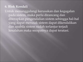 6. Blok Kendali
Untuk menanggulangi kerusakan dan kegagalan
pada sistem, maka perlu dirancang dan
diterapkan pengendalian sistem sehingga hal-hal
yang dapat merusak sistem dapat dikendalikan
dan apabila sistem sudah terlanjur terjadi
kesalahan maka secepatnya dapat teratasi.
 