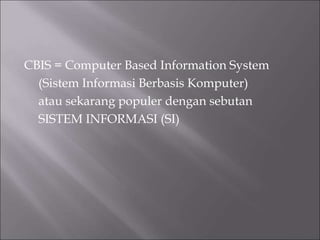 CBIS = Computer Based Information System
(Sistem Informasi Berbasis Komputer)
atau sekarang populer dengan sebutan
SISTEM INFORMASI (SI)
 