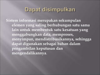 Sistem informasi merupakan sekumpulan
elemen yang saling berhubungan satu sama
lain untuk membentuk satu kesatuan yang
menggabungkan data, memproses,
menyimpan, mendistribusikannya, sehingga
dapat digunakan sebagai bahan dalam
pengambilan keputusan dan
mengendalikannya.
 