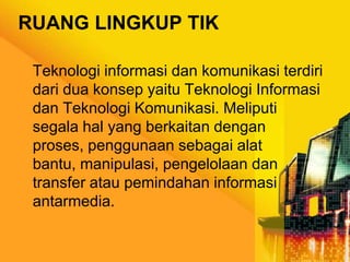 RUANG LINGKUP TIK
Teknologi informasi dan komunikasi terdiri
dari dua konsep yaitu Teknologi Informasi
dan Teknologi Komunikasi. Meliputi
segala hal yang berkaitan dengan
proses, penggunaan sebagai alat
bantu, manipulasi, pengelolaan dan
transfer atau pemindahan informasi
antarmedia.

 