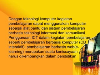 Dengan teknologi komputer kegiatan
pembelajaran dapat menggunakan komputer
sebagai alat bantu dan sistem pembelajaran
berbasis teknologi informasi dan komunikasi.
Penggunaan ICT dalam kegiatan pembelajaran
seperti pembelajaran berbasis komputer (CD
interaktif), pembelajaran berbasis web(elearning) merupakan suatu keniscayaan yang
harus dikembangkan dalam pendidikan

 