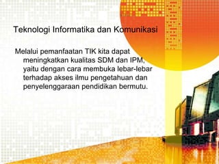 Teknologi Informatika dan Komunikasi
Melalui pemanfaatan TIK kita dapat
meningkatkan kualitas SDM dan IPM,
yaitu dengan cara membuka lebar-lebar
terhadap akses ilmu pengetahuan dan
penyelenggaraan pendidikan bermutu.

 