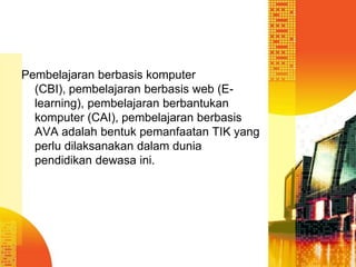 Pembelajaran berbasis komputer
(CBI), pembelajaran berbasis web (Elearning), pembelajaran berbantukan
komputer (CAI), pembelajaran berbasis
AVA adalah bentuk pemanfaatan TIK yang
perlu dilaksanakan dalam dunia
pendidikan dewasa ini.

 