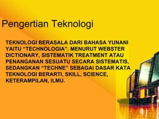 Pengertian Teknologi
TEKNOLOGI BERASALA DARI BAHASA YUNANI
YAITU “TECHNOLOGIA”. MENURUT WEBSTER
DICTIONARY, SISTEMATIK TREATMENT ATAU
PENANGANAN SESUATU SECARA SISTEMATIS,
SEDANGKAN “TECHNE” SEBAGAI DASAR KATA
TEKNOLOGI BERARTI, SKILL, SCIENCE,
KETERAMPILAN, ILMU.

 