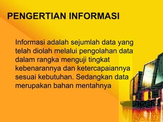 PENGERTIAN INFORMASI
Informasi adalah sejumlah data yang
telah diolah melalui pengolahan data
dalam rangka menguji tingkat
kebenarannya dan ketercapaiannya
sesuai kebutuhan. Sedangkan data
merupakan bahan mentahnya

 